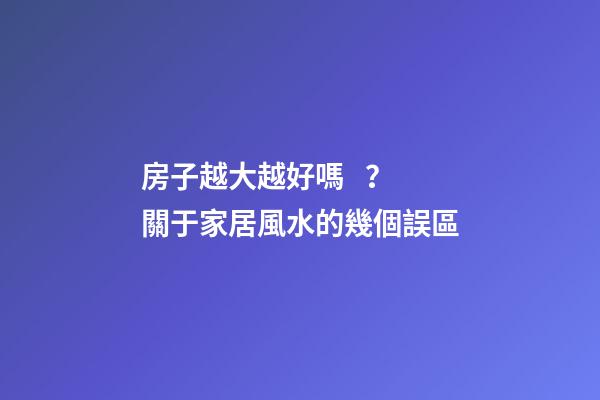房子越大越好嗎？關于家居風水的幾個誤區